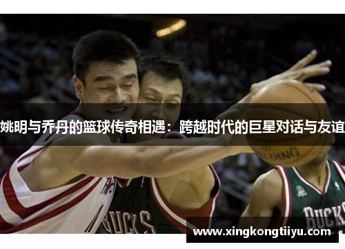 姚明与乔丹的篮球传奇相遇：跨越时代的巨星对话与友谊