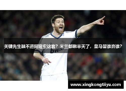 关键先生融不进阿隆索这套？米兰都瞅半天了，皇马留谁弃谁？