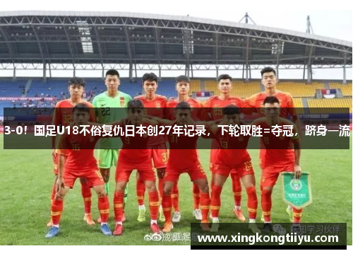 3-0！国足U18不俗复仇日本创27年记录，下轮取胜=夺冠，跻身一流